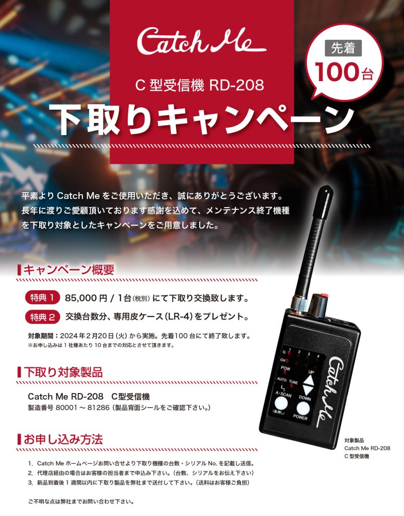 C型受信機 RD-208 下取りキャンペーン
平素よりCatch Meをご使用いただき、誠にありがとうございます。
長年に渡りご愛顧頂いております感謝を込めて、メンテナンス終了機種を下取り対象としたキャンペーンをご用意しました。85,000円 / 1台（税別）にて下取り交換致します。交換台数分、専用皮ケース（LR-4）をプレゼント。2024年2月20日（火）から実施。先着100台にて終了致します。
※お申し込みは1社様あたり10台までの対応とさせて頂きます。